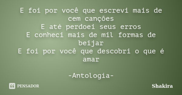 E foi por você que escrevi mais de cem canções E até perdoei seus erros E conheci mais de mil formas de beijar E foi por você que descobri o que é amar -Antolog... Frase de Shakira.