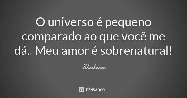 O universo é pequeno comparado ao que você me dá.. Meu amor é sobrenatural!... Frase de Shakira.