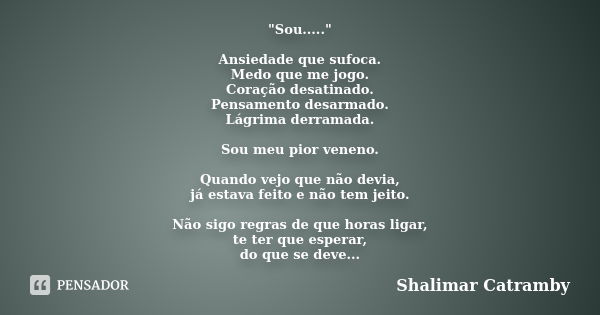 "Sou....." Ansiedade que sufoca. Medo que me jogo. Coração desatinado. Pensamento desarmado. Lágrima derramada. Sou meu pior veneno. Quando vejo que n... Frase de Shalimar Catramby.