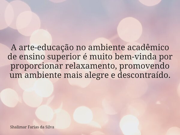 A arte-educação no ambiente acadêmico de ensino superior é muito bem-vinda por proporcionar relaxamento, promovendo um ambiente mais alegre e descontraído.... Frase de Shalimar Farias da Silva.