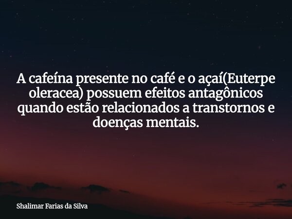 A cafeína presente no café e o açaí(Euterpe oleracea) possuem efeitos antagônicos quando estão relacionados a transtornos e doenças mentais.... Frase de Shalimar Farias da Silva.