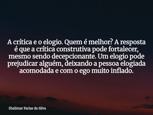 A crítica e o elogio. Quem é melhor? A resposta é que a crítica construtiva pode fortalecer, mesmo sendo decepcionante. Um elogio pode prejudicar alguém, deixan... Frase de Shalimar Farias da Silva.