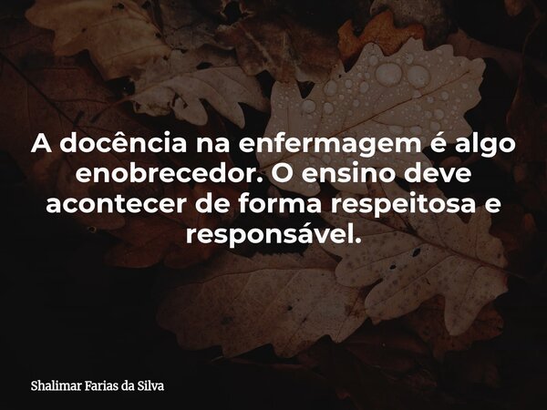 A docência na enfermagem é algo enobrecedor. O ensino deve acontecer de forma respeitosa e responsável.... Frase de Shalimar Farias da Silva.