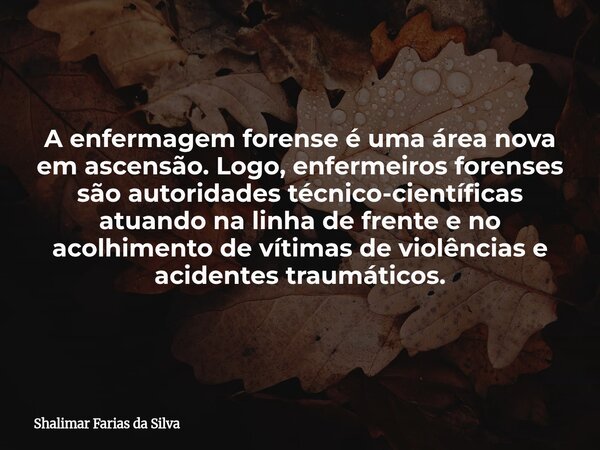 A enfermagem forense é uma área nova em ascensão. Logo, enfermeiros forenses são autoridades técnico-científicas atuando na linha de frente e no acolhimento de ... Frase de Shalimar Farias da Silva.
