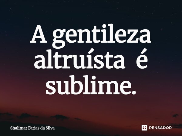 A gentileza altruísta é subli⁠me.... Frase de Shalimar Farias da Silva.