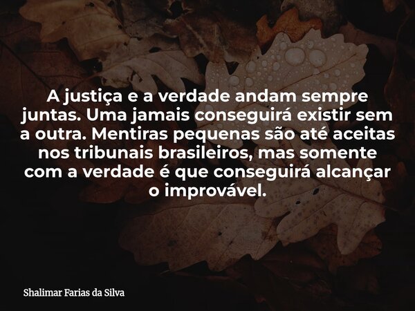 A justiça e a verdade andam sempre juntas. Uma jamais conseguirá existir sem a outra. Mentiras pequenas são até aceitas nos tribunais brasileiros, mas somente c... Frase de Shalimar Farias da Silva.