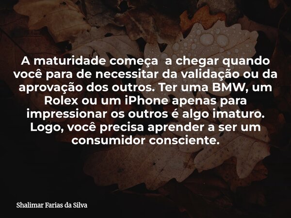 A maturidade começa a chegar quando você para de necessitar da validação ou da aprovação dos outros. Ter uma BMW, um Rolex ou um iPhone apenas para impressionar... Frase de Shalimar Farias da Silva.