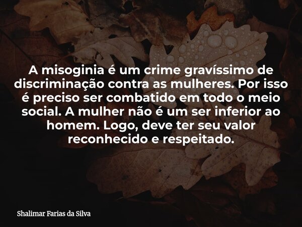 A misoginia é um crime gravíssimo de discriminação contra as mulheres. Por isso é preciso ser combatido em todo o meio social. A mulher não é um ser inferior ao... Frase de Shalimar Farias da Silva.
