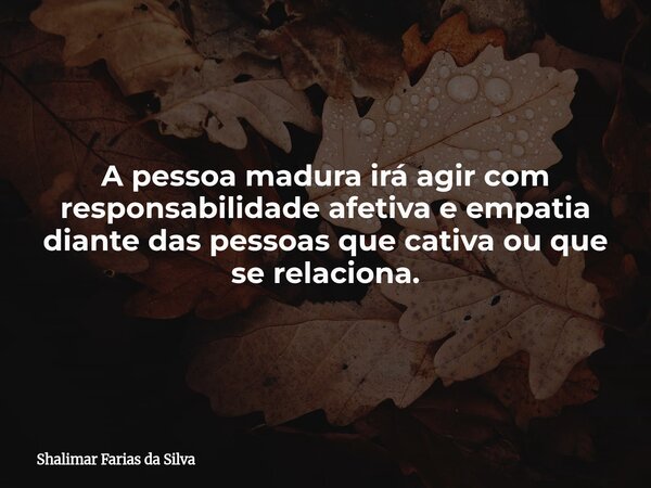 A pessoa madura irá agir com responsabilidade afetiva e empatia diante das pessoas que cativa ou que se relaciona.... Frase de Shalimar Farias da Silva.