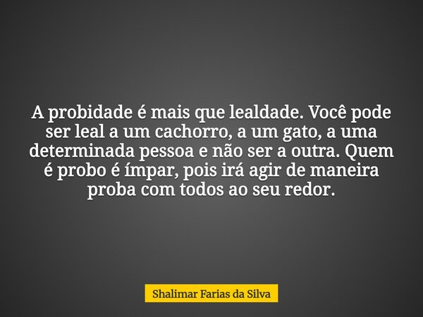 A probidade é mais que lealdade. Você pode ser leal a um cachorro, a um gato, a uma determinada pessoa e não ser a outra. Quem é probo é ímpar, pois irá agir de... Frase de Shalimar Farias da Silva.
