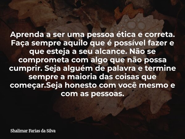 Aprenda a ser uma pessoa ética e correta. Faça sempre aquilo que é possível fazer e que esteja a seu alcance. Não se comprometa com algo que não possa cumprir. ... Frase de Shalimar Farias da Silva.
