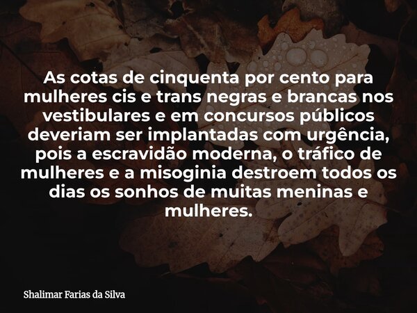 As cotas de cinquenta por cento para mulheres cis e trans negras e brancas nos vestibulares e em concursos públicos deveriam ser implantadas com urgência, pois ... Frase de Shalimar Farias da Silva.