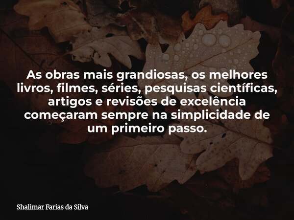 As obras mais grandiosas, os melhores livros, filmes, séries, pesquisas científicas, artigos e revisões de excelência começaram sempre na simplicidade de um pri... Frase de Shalimar Farias da Silva.