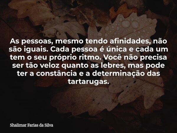 As pessoas, mesmo tendo afinidades, não são iguais. Cada pessoa é única e cada um tem o seu próprio ritmo. Você não precisa ser tão veloz quanto as lebres, mas ... Frase de Shalimar Farias da Silva.