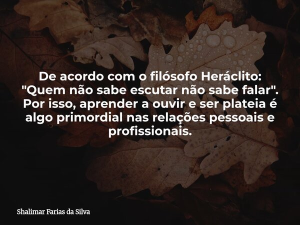 De acordo com o filósofo Heráclito: "Quem não sabe escutar não sabe falar". Por isso, aprender a ouvir e ser plateia é algo primordial nas relações pe... Frase de Shalimar Farias da Silva.