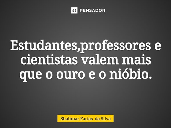 Estudantes,professores e cientistas valem mais que o ouro e o nióbio.... Frase de Shalimar Farias da Silva.