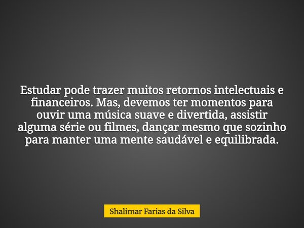 Estudar pode trazer muitos retornos intelectuais e financeiros. Mas, devemos ter momentos para ouvir uma música suave e divertida, assistir alguma série ou film... Frase de Shalimar Farias da Silva.