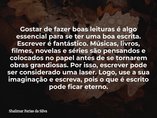 Gostar de fazer boas leituras é algo essencial para se ter uma boa escrita. Escrever é fantástico. Músicas, livros, filmes, novelas e séries são pensandos e col... Frase de Shalimar Farias da Silva.