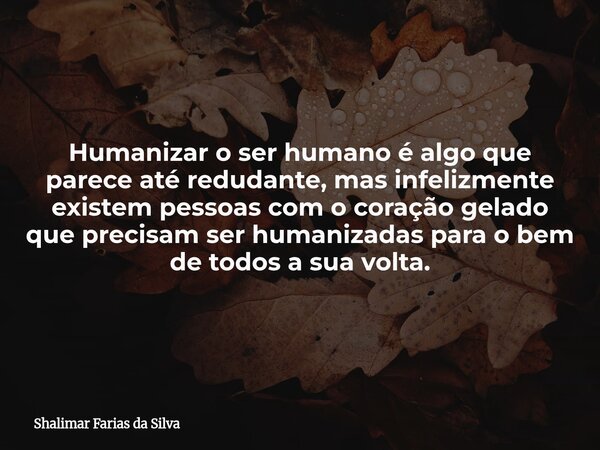 Humanizar o ser humano é algo que parece até redudante, mas infelizmente existem pessoas com o coração gelado que precisam ser humanizadas para o bem de todos a... Frase de Shalimar Farias da Silva.