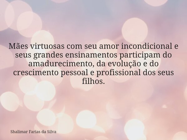 Mães virtuosas com seu amor incondicional e seus grandes ensinamentos participam do amadurecimento, da evolução e do crescimento pessoal e profissional dos seus... Frase de Shalimar Farias da Silva.