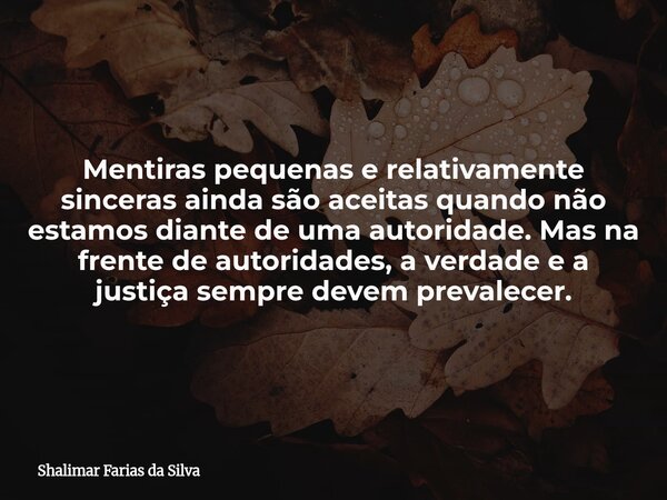 Mentiras pequenas e relativamente sinceras ainda são aceitas quando não estamos diante de uma autoridade. Mas na frente de autoridades, a verdade e a justiça se... Frase de Shalimar Farias da Silva.