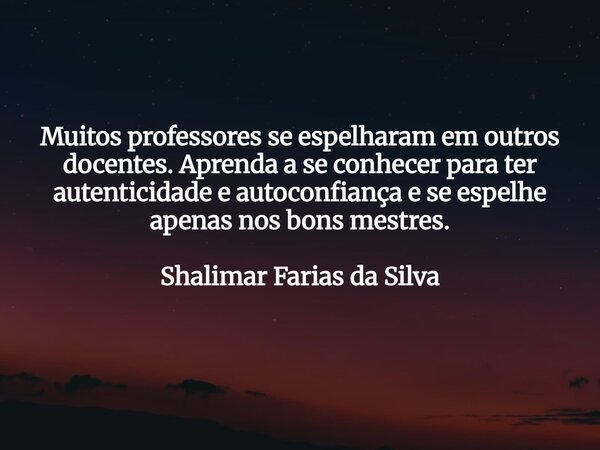 Muitos professores se espelharam em outros docentes. Aprenda a se conhecer para ter autenticidade e autoconfiança e se espelhe apenas nos bons mestres. Shalimar... Frase de Shalimar Farias da Silva.