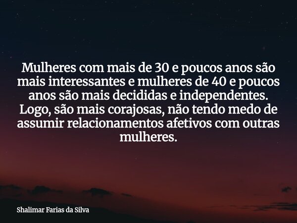 Mulheres com mais de 30 e poucos anos são mais interessantes e mulheres de 40 e poucos anos são mais decididas e independentes. Logo, são mais corajosas, não te... Frase de Shalimar Farias da Silva.