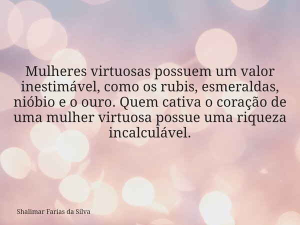 Mulheres virtuosas possuem um valor inestimável, como os rubis, esmeraldas, nióbio e o ouro. Quem cativa o coração de uma mulher virtuosa possue uma riqueza inc... Frase de Shalimar Farias da Silva.