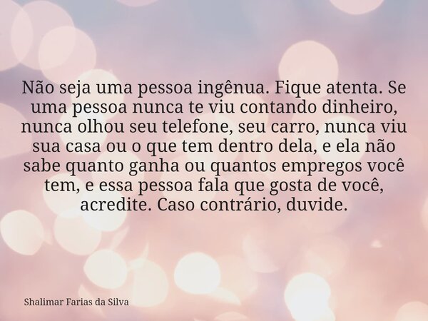 Não seja uma pessoa ingênua. Fique atenta. Se uma pessoa nunca te viu contando dinheiro, nunca olhou seu telefone, seu carro, nunca viu sua casa ou o que tem de... Frase de Shalimar Farias da Silva.