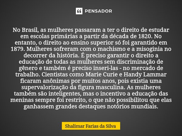 No Brasil, as mulheres passaram a ter o direito de estudar em escolas primárias a partir da década de 1820. No entanto, o direito ao ensino superior só foi gar... Frase de Shalimar Farias da Silva.