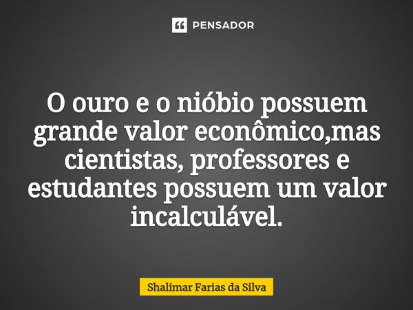 O ouro e o nióbio possuem grande valor econômico,mas cientistas, professores e estudantes possuem um valor incalculável.... Frase de Shalimar Farias da Silva.