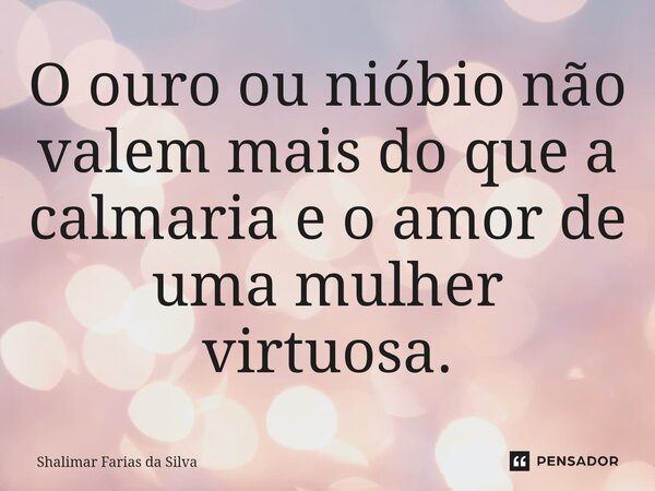 O ouro ou nióbio não valem mais do que a calmaria e o amor de uma mulher virtuosa.... Frase de Shalimar Farias da Silva.