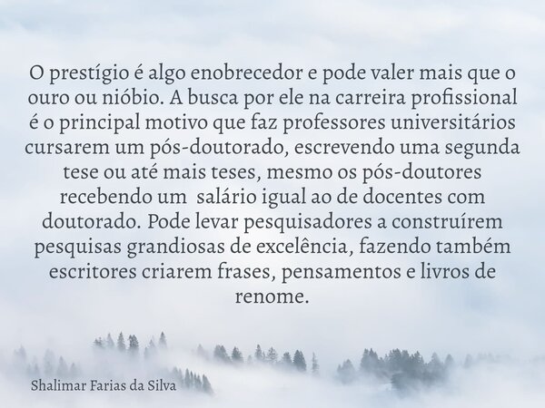 O prestígio é algo enobrecedor e pode valer mais que o ouro ou nióbio. A busca por ele na carreira profissional é o principal motivo que faz professores univers... Frase de Shalimar Farias da Silva.