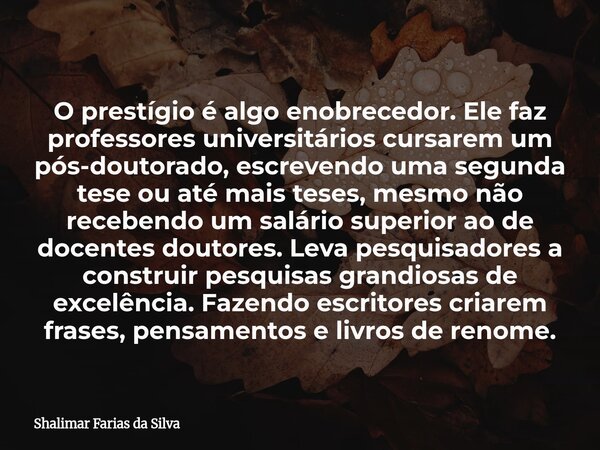 O prestígio é algo enobrecedor. Ele faz professores universitários cursarem um pós-doutorado, escrevendo uma segunda tese ou até mais teses, mesmo não recebendo... Frase de Shalimar Farias da Silva.