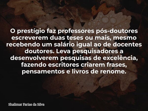O prestígio faz professores pós-doutores escreverem duas teses ou mais, mesmo recebendo um salário igual ao de docentes doutores. Leva pesquisadores a desenvolv... Frase de Shalimar Farias da Silva.