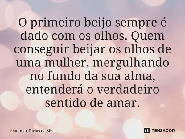 ⁠O primeiro beijo sempre é dado com os olhos. Quem conseguir beijar os olhos de uma mulher, mergulhando no fundo da sua alma, entenderá o verdadeiro sentido de ... Frase de Shalimar Farias da Silva.