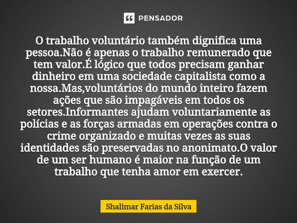 O trabalho voluntário também dignifica uma pessoa.Não é apenas o trabalho remunerado que tem valor.É lógico que todos precisam ganhar dinheiro em uma sociedade ... Frase de Shalimar Farias da Silva.