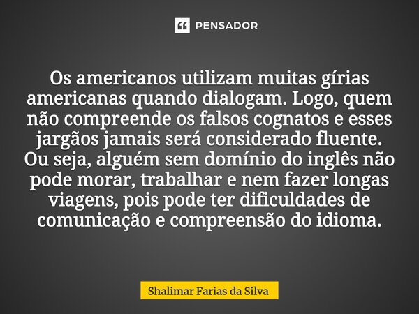 ⁠Os americanos utilizam muitas gírias americanas quando dialogam. Logo, quem não compreende os falsos cognatos e esses jargãos jamais será considerado fluente. ... Frase de Shalimar Farias da Silva.