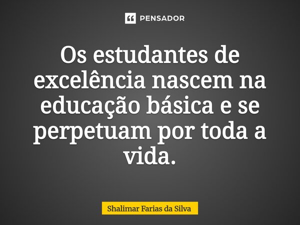 ⁠Os estudantes de excelência nascem na educação básica e se perpetuam por toda a vida.... Frase de Shalimar Farias da Silva.