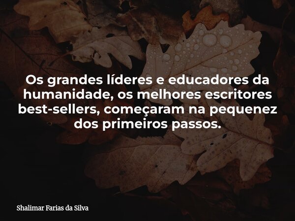 Os grandes líderes e educadores da humanidade, os melhores escritores best-sellers, começaram na pequenez dos primeiros passos.... Frase de Shalimar Farias da Silva.