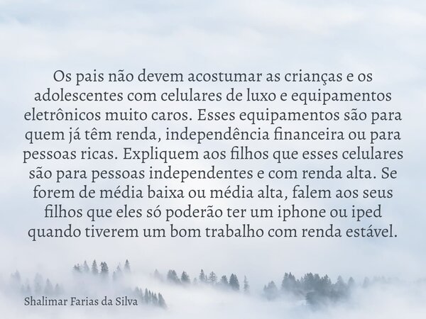 Os pais não devem acostumar as crianças e os adolescentes com celulares de luxo e equipamentos eletrônicos muito caros. Esses equipamentos são para quem já têm ... Frase de Shalimar Farias da Silva.