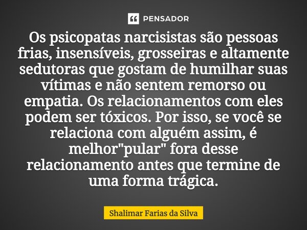 ⁠Os psicopatas narcisistas são pessoas frias, insensíveis, grosseiras e altamente sedutoras que gostam de humilhar suas vítimas e não sentem remorso ou empatia.... Frase de Shalimar Farias da Silva.