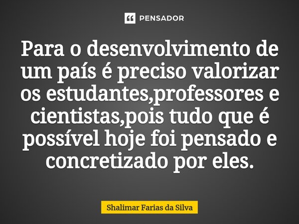 Para o desenvolvimento de um país é preciso valorizar os estudantes,professores e cientistas,pois tudo que é possível hoje foi pensado e concretizado por eles.⁠... Frase de Shalimar Farias da Silva.
