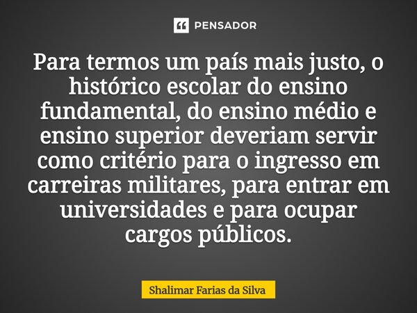 Para termos um país mais justo, o histórico escolar do ensino fundamental, do ensino médio e ensino superior deveriam servir como critério para o ingresso em c... Frase de Shalimar Farias da Silva.