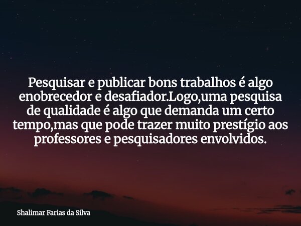 Pesquisar e publicar bons trabalhos é algo enobrecedor e desafiador.Logo,uma pesquisa de qualidade é algo que demanda um certo tempo,mas que pode trazer muito p... Frase de Shalimar Farias da Silva.