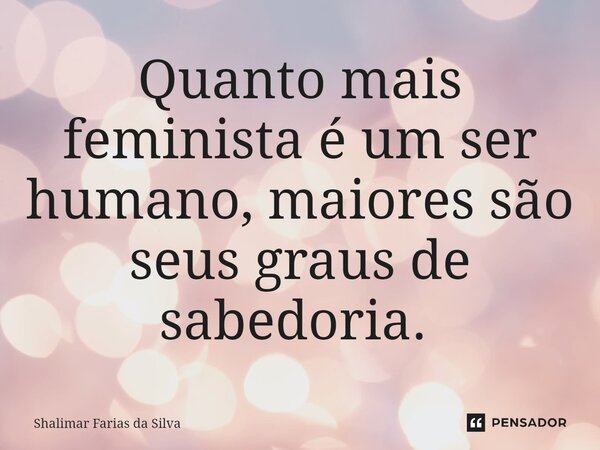 Quanto mais feminista é um ser humano, maiores são seus graus de sabedoria. ⁠... Frase de Shalimar Farias da Silva.