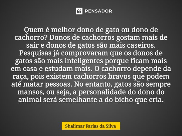⁠Quem é melhor dono de gato ou dono de cachorro? Donos de cachorros gostam mais de sair e donos de gatos são mais caseiros. Pesquisas já comprovaram que os dono... Frase de Shalimar Farias da Silva.