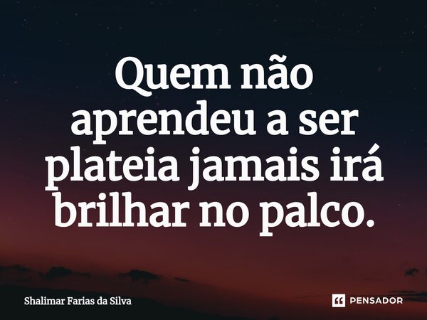Quem não aprendeu a ser plateia jamais irá brilhar no palco.⁠... Frase de Shalimar Farias da Silva.