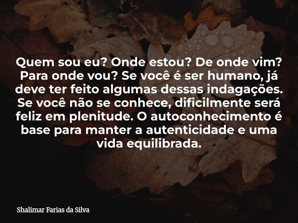 Quem sou eu? Onde estou? De onde vim? Para onde vou? Se você é ser humano, já deve ter feito algumas dessas indagações. Se você não se conhece, dificilmente ser... Frase de Shalimar Farias da Silva.