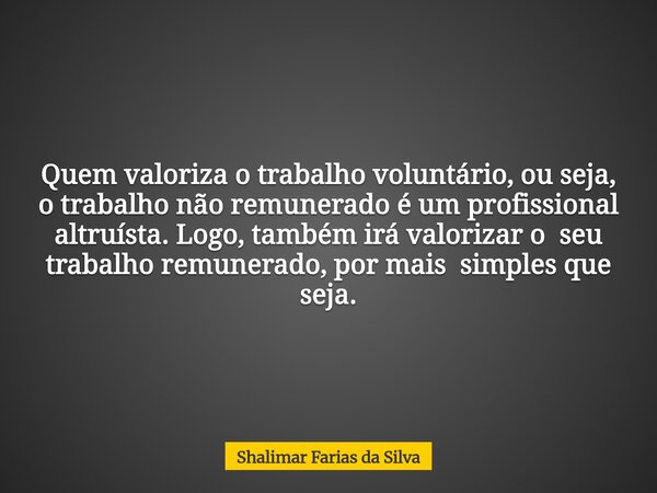 Quem valoriza o trabalho voluntário, ou seja, o trabalho não remunerado é um profissional altruísta. Logo, também irá valorizar o seu trabalho remunerado, por m... Frase de Shalimar Farias da Silva.